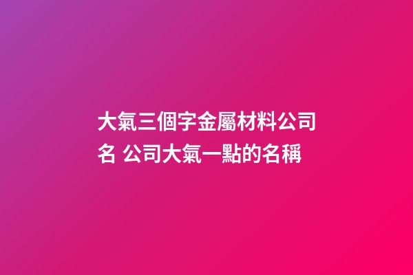 大氣三個字金屬材料公司名 公司大氣一點的名稱-第1張-公司起名-玄機派